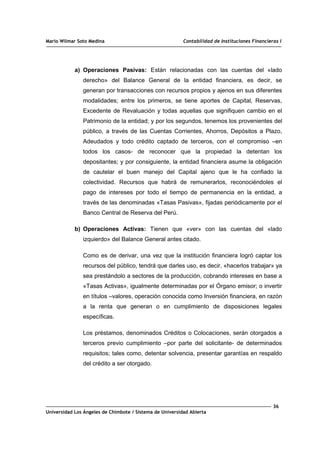 Mario Wilmar Soto Medina Contabilidad de Instituciones Financieras I
a) Operaciones Pasivas: Están relacionadas con las cuentas del «lado
derecho» del Balance General de la entidad financiera, es decir, se
generan por transacciones con recursos propios y ajenos en sus diferentes
modalidades; entre los primeros, se tiene aportes de Capital, Reservas,
Excedente de Revaluación y todas aquellas que signifiquen cambio en el
Patrimonio de la entidad; y por los segundos, tenemos los provenientes del
público, a través de las Cuentas Corrientes, Ahorros, Depósitos a Plazo,
Adeudados y todo crédito captado de terceros, con el compromiso –en
todos los casos- de reconocer que la propiedad la detentan los
depositantes; y por consiguiente, la entidad financiera asume la obligación
de cautelar el buen manejo del Capital ajeno que le ha confiado la
colectividad. Recursos que habrá de remunerarlos, reconociéndoles el
pago de intereses por todo el tiempo de permanencia en la entidad, a
través de las denominadas «Tasas Pasivas», fijadas periódicamente por el
Banco Central de Reserva del Perú.
b) Operaciones Activas: Tienen que «ver» con las cuentas del «lado
izquierdo» del Balance General antes citado.
Como es de derivar, una vez que la institución financiera logró captar los
recursos del público, tendrá que darles uso, es decir, «hacerlos trabajar» ya
sea prestándolo a sectores de la producción, cobrando intereses en base a
«Tasas Activas», igualmente determinadas por el Órgano emisor; o invertir
en títulos –valores, operación conocida como Inversión financiera, en razón
a la renta que generan o en cumplimiento de disposiciones legales
específicas.
Los préstamos, denominados Créditos o Colocaciones, serán otorgados a
terceros previo cumplimiento –por parte del solicitante- de determinados
requisitos; tales como, detentar solvencia, presentar garantías en respaldo
del crédito a ser otorgado.
36
Universidad Los Ángeles de Chimbote / Sistema de Universidad Abierta
 