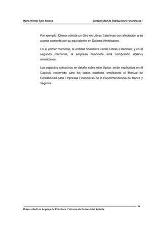 Mario Wilmar Soto Medina Contabilidad de Instituciones Financieras I
Por ejemplo: Cliente solicita un Giro en Libras Esterlinas con afectación a su
cuenta corriente por su equivalente en Dólares Americanos.
En el primer momento, la entidad financiera vende Libras Esterlinas; y en el
segundo momento, la empresa financiera está comprando dólares
americanos.
Los aspectos aplicativos en detalle sobre este tópico, serán explicados en el
Capítulo reservado para los casos prácticos empleando el Manual de
Contabilidad para Empresas Financieras de la Superintendencia de Banca y
Seguros.
39
Universidad Los Ángeles de Chimbote / Sistema de Universidad Abierta
 
