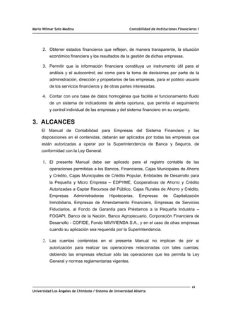 Mario Wilmar Soto Medina Contabilidad de Instituciones Financieras I
2. Obtener estados financieros que reflejen, de manera transparente, la situación
económico financiera y los resultados de la gestión de dichas empresas.
3. Permitir que la información financiera constituya un instrumento útil para el
análisis y el autocontrol; así como para la toma de decisiones por parte de la
administración, dirección y propietarios de las empresas, para el público usuario
de los servicios financieros y de otras partes interesadas.
4. Contar con una base de datos homogénea que facilite el funcionamiento fluido
de un sistema de indicadores de alerta oportuna, que permita el seguimiento
y control individual de las empresas y del sistema financiero en su conjunto.
3. ALCANCES
El Manual de Contabilidad para Empresas del Sistema Financiero y las
disposiciones en él contenidas, deberán ser aplicados por todas las empresas que
están autorizadas a operar por la Superintendencia de Banca y Seguros, de
conformidad con la Ley General.
1. El presente Manual debe ser aplicado para el registro contable de las
operaciones permitidas a los Bancos, Financieras, Cajas Municipales de Ahorro
y Crédito, Cajas Municipales de Crédito Popular, Entidades de Desarrollo para
la Pequeña y Micro Empresa – EDPYME, Cooperativas de Ahorro y Crédito
Autorizadas a Captar Recursos del Público, Cajas Rurales de Ahorro y Crédito,
Empresas Administradoras Hipotecarias, Empresas de Capitalización
Inmobiliaria, Empresas de Arrendamiento Financiero, Empresas de Servicios
Fiduciarios, al Fondo de Garantía para Préstamos a la Pequeña Industria –
FOGAPI, Banco de la Nación, Banco Agropecuario, Corporación Financiera de
Desarrollo - COFIDE, Fondo MIVIVIENDA S.A., y en el caso de otras empresas
cuando su aplicación sea requerida por la Superintendencia.
2. Las cuentas contenidas en el presente Manual no implican de por sí
autorización para realizar las operaciones relacionadas con tales cuentas;
debiendo las empresas efectuar sólo las operaciones que les permita la Ley
General y normas reglamentarias vigentes.
41
Universidad Los Ángeles de Chimbote / Sistema de Universidad Abierta
 