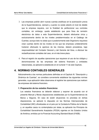 Mario Wilmar Soto Medina Contabilidad de Instituciones Financieras I
3. Las empresas podrán abrir nuevas cuentas analíticas sin la autorización previa
de la Superintendencia, siempre y cuando no exista abierto el nivel de detalle
que la empresa requiera, con la finalidad de perfeccionar sus controles
contables; sin embargo, queda establecido que para fines de remisión
electrónica de datos a esta Superintendencia, deberá efectuarse única y
exclusivamente dentro de los niveles predeterminados en el Catálogo de
Cuentas; aunque ésto no obsta que si posteriormente este Organismo requiriera
crear cuentas dentro de los niveles en los que las empresas unilateralmente
hubieren efectuado la apertura de las mismas, deberá procederse, bajo
responsabilidad del Contador General y del Gerente del Área, a efectuar las
reclasificaciones contables del caso, en el más breve plazo.
4. Para el registro de aquellas operaciones que requieran el uso de los códigos y
denominaciones de las empresas del sistema financiero y entidades
relacionadas, se aplicará lo establecido en el numeral 11 de este Capítulo.
4. NORMAS CONTABLES GENERALES
Adicionalmente a las normas particulares definidas en el Capítulo III. “Descripción y
Dinámica de Cuentas”, se considera conveniente establecer las siguientes normas
generales, cuya aplicación debe observarse al registrar las operaciones que realicen
las empresas del sistema financiero.
1. Preparación de los estados financieros
Los estados financieros se deberán elaborar y exponer de acuerdo con el
presente Manual y Moras disposiciones establecidas por la Superintendencia de
Banca y Seguros. En caso de existir situaciones no previstas en dichas
disposiciones, se aplicará lo dispuesto en las Normas Internacionales de
Contabilidad (NIC) oficializadas en el país por la Contaduría Pública de la Nación
y, en aquellos casos no contemplados por éstas, se aplicarán los Principios de
Contabilidad Generalmente Aceptados (PCGA) vigentes en los Estados Unidos
de América, emitidos por la Financial Accounting Standard Board (FASB).
42
Universidad Los Ángeles de Chimbote / Sistema de Universidad Abierta
 