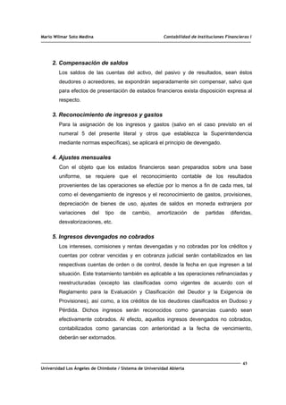 Mario Wilmar Soto Medina Contabilidad de Instituciones Financieras I
2. Compensación de saldos
Los saldos de las cuentas del activo, del pasivo y de resultados, sean éstos
deudores o acreedores, se expondrán separadamente sin compensar, salvo que
para efectos de presentación de estados financieros exista disposición expresa al
respecto.
3. Reconocimiento de ingresos y gastos
Para la asignación de los ingresos y gastos (salvo en el caso previsto en el
numeral 5 del presente literal y otros que establezca la Superintendencia
mediante normas específicas), se aplicará el principio de devengado.
4. Ajustes mensuales
Con el objeto que los estados financieros sean preparados sobre una base
uniforme, se requiere que el reconocimiento contable de los resultados
provenientes de las operaciones se efectúe por lo menos a fin de cada mes, tal
como el devengamiento de ingresos y el reconocimiento de gastos, provisiones,
depreciación de bienes de uso, ajustes de saldos en moneda extranjera por
variaciones del tipo de cambio, amortización de partidas diferidas,
desvalorizaciones, etc.
5. Ingresos devengados no cobrados
Los intereses, comisiones y rentas devengadas y no cobradas por los créditos y
cuentas por cobrar vencidas y en cobranza judicial serán contabilizados en las
respectivas cuentas de orden o de control, desde la fecha en que ingresen a tal
situación. Este tratamiento también es aplicable a las operaciones refinanciadas y
reestructuradas (excepto las clasificadas como vigentes de acuerdo con el
Reglamento para la Evaluación y Clasificación del Deudor y la Exigencia de
Provisiones), así como, a los créditos de los deudores clasificados en Dudoso y
Pérdida. Dichos ingresos serán reconocidos como ganancias cuando sean
efectivamente cobrados. Al efecto, aquellos ingresos devengados no cobrados,
contabilizados como ganancias con anterioridad a la fecha de vencimiento,
deberán ser extornados.
43
Universidad Los Ángeles de Chimbote / Sistema de Universidad Abierta
 