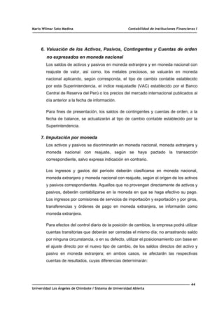 Mario Wilmar Soto Medina Contabilidad de Instituciones Financieras I
6. Valuación de los Activos, Pasivos, Contingentes y Cuentas de orden
no expresados en moneda nacional
Los saldos de activos y pasivos en moneda extranjera y en moneda nacional con
reajuste de valor, así como, los metales preciosos, se valuarán en moneda
nacional aplicando, según corresponda, el tipo de cambio contable establecido
por esta Superintendencia, el índice reajustadle (VAC) establecido por el Banco
Central de Reserva del Perú o los precios del mercado internacional publicados al
día anterior a la fecha de información.
Para fines de presentación, los saldos de contingentes y cuentas de orden, a la
fecha de balance, se actualizarán al tipo de cambio contable establecido por la
Superintendencia.
7. Imputación por moneda
Los activos y pasivos se discriminarán en moneda nacional, moneda extranjera y
moneda nacional con reajuste, según se haya pactado la transacción
correspondiente, salvo expresa indicación en contrario.
Los ingresos y gastos del período deberán clasificarse en moneda nacional,
moneda extranjera y moneda nacional con reajuste, según el origen de los activos
y pasivos correspondientes. Aquellos que no provengan directamente de activos y
pasivos, deberán contabilizarse en la moneda en que se haga efectivo su pago.
Los ingresos por comisiones de servicios de importación y exportación y por giros,
transferencias y órdenes de pago en moneda extranjera, se informarán como
moneda extranjera.
Para efectos del control diario de la posición de cambios, la empresa podrá utilizar
cuentas transitorias que deberán ser cerradas el mismo día; no arrastrando saldo
por ninguna circunstancia, o en su defecto, utilizar el posicionamiento con base en
el ajuste directo por el nuevo tipo de cambio, de los saldos directos del activo y
pasivo en moneda extranjera; en ambos casos, se afectarán las respectivas
cuentas de resultados, cuyas diferencias determinarán:
44
Universidad Los Ángeles de Chimbote / Sistema de Universidad Abierta
 
