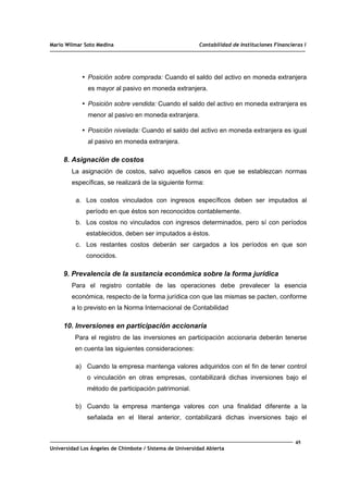 Mario Wilmar Soto Medina Contabilidad de Instituciones Financieras I
▪ Posición sobre comprada: Cuando el saldo del activo en moneda extranjera
es mayor al pasivo en moneda extranjera.
▪ Posición sobre vendida: Cuando el saldo del activo en moneda extranjera es
menor al pasivo en moneda extranjera.
▪ Posición nivelada: Cuando el saldo del activo en moneda extranjera es igual
al pasivo en moneda extranjera.
8. Asignación de costos
La asignación de costos, salvo aquellos casos en que se establezcan normas
específicas, se realizará de la siguiente forma:
a. Los costos vinculados con ingresos específicos deben ser imputados al
período en que éstos son reconocidos contablemente.
b. Los costos no vinculados con ingresos determinados, pero sí con períodos
establecidos, deben ser imputados a éstos.
c. Los restantes costos deberán ser cargados a los períodos en que son
conocidos.
9. Prevalencia de la sustancia económica sobre la forma jurídica
Para el registro contable de las operaciones debe prevalecer la esencia
económica, respecto de la forma jurídica con que las mismas se pacten, conforme
a lo previsto en la Norma Internacional de Contabilidad
10. Inversiones en participación accionaria
Para el registro de las inversiones en participación accionaria deberán tenerse
en cuenta las siguientes consideraciones:
a) Cuando la empresa mantenga valores adquiridos con el fin de tener control
o vinculación en otras empresas, contabilizará dichas inversiones bajo el
método de participación patrimonial.
b) Cuando la empresa mantenga valores con una finalidad diferente a la
señalada en el literal anterior, contabilizará dichas inversiones bajo el
45
Universidad Los Ángeles de Chimbote / Sistema de Universidad Abierta
 