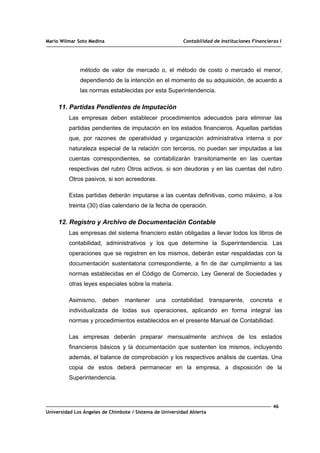 Mario Wilmar Soto Medina Contabilidad de Instituciones Financieras I
método de valor de mercado o, el método de costo o mercado el menor,
dependiendo de la intención en el momento de su adquisición, de acuerdo a
las normas establecidas por esta Superintendencia.
11. Partidas Pendientes de Imputación
Las empresas deben establecer procedimientos adecuados para eliminar las
partidas pendientes de imputación en los estados financieros. Aquellas partidas
que, por razones de operatividad y organización administrativa interna o por
naturaleza especial de la relación con terceros, no puedan ser imputadas a las
cuentas correspondientes, se contabilizarán transitoriamente en las cuentas
respectivas del rubro Otros activos, si son deudoras y en las cuentas del rubro
Otros pasivos, si son acreedoras.
Estas partidas deberán imputarse a las cuentas definitivas, como máximo, a los
treinta (30) días calendario de la fecha de operación.
12. Registro y Archivo de Documentación Contable
Las empresas del sistema financiero están obligadas a llevar todos los libros de
contabilidad, administrativos y los que determine la Superintendencia. Las
operaciones que se registren en los mismos, deberán estar respaldadas con la
documentación sustentatoria correspondiente, a fin de dar cumplimiento a las
normas establecidas en el Código de Comercio, Ley General de Sociedades y
otras leyes especiales sobre la materia.
Asimismo, deben mantener una contabilidad transparente, concreta e
individualizada de todas sus operaciones, aplicando en forma integral las
normas y procedimientos establecidos en el presente Manual de Contabilidad.
Las empresas deberán preparar mensualmente archivos de los estados
financieros básicos y la documentación que sustenten los mismos, incluyendo
además, el balance de comprobación y los respectivos análisis de cuentas. Una
copia de estos deberá permanecer en la empresa, a disposición de la
Superintendencia.
46
Universidad Los Ángeles de Chimbote / Sistema de Universidad Abierta
 