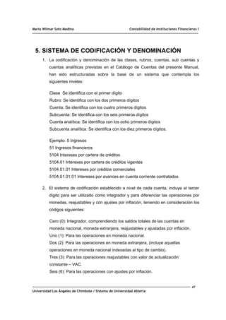 Mario Wilmar Soto Medina Contabilidad de Instituciones Financieras I
5. SISTEMA DE CODIFICACIÓN Y DENOMINACIÓN
1. La codificación y denominación de las clases, rubros, cuentas, sub cuentas y
cuentas analíticas previstas en el Catálogo de Cuentas del presente Manual,
han sido estructuradas sobre la base de un sistema que contempla los
siguientes niveles:
Clase Se identifica con el primer dígito
Rubro: Se identifica con los dos primeros dígitos
Cuenta: Se identifica con los cuatro primeros dígitos
Subcuenta: Se identifica con los seis primeros dígitos
Cuenta analítica: Se identifica con los ocho primeros dígitos
Subcuenta analítica: Se identifica con los diez primeros dígitos.
Ejemplo: 5 Ingresos
51 Ingresos financieros
5104 Intereses por cartera de créditos
5104.01 Intereses por cartera de créditos vigentes
5104.01.01 Intereses por créditos comerciales
5104.01.01.01 Intereses por avances en cuenta corriente contratados
2. El sistema de codificación establecido a nivel de cada cuenta, incluye el tercer
dígito para ser utilizado como integrador y para diferenciar las operaciones por
monedas, reajustables y con ajustes por inflación, teniendo en consideración los
códigos siguientes:
Cero (0): Integrador, comprendiendo los saldos totales de las cuentas en
moneda nacional, moneda extranjera, reajustables y ajustadas por inflación.
Uno (1): Para las operaciones en moneda nacional.
Dos (2): Para las operaciones en moneda extranjera, (incluye aquellas
operaciones en moneda nacional indexadas al tipo de cambio).
Tres (3): Para las operaciones reajustables con valor de actualización
constante – VAC.
Seis (6): Para las operaciones con ajustes por inflación.
47
Universidad Los Ángeles de Chimbote / Sistema de Universidad Abierta
 