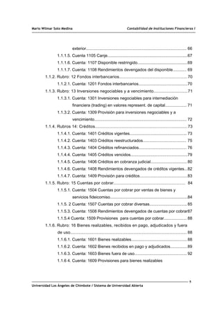 Mario Wilmar Soto Medina Contabilidad de Instituciones Financieras I
exterior........................................................................................ 66
1.1.1.5. Cuenta 1105 Canje......................................................................67
1.1.1.6. Cuenta: 1107 Disponible restringido............................................69
1.1.1.7. Cuenta: 1108 Rendimientos devengados del disponible............ 69
1.1.2. Rubro: 12 Fondos interbancarios........................................................ 70
1.1.2.1. Cuenta: 1201 Fondos interbancarios...........................................70
1.1.3. Rubro: 13 Inversiones negociables y a vencimiento............................71
1.1.3.1. Cuenta: 1301 Inversiones negociables para internediación
financiera (trading) en valores represent. de capital................... 71
1.1.3.2. Cuenta: 1309 Provisión para inversiones negociables y a
vencimiento................................................................................. 72
1.1.4. Rubros 14: Créditos............................................................................73
1.1.4.1. Cuenta: 1401 Créditos vigentes.................................................. 73
1.1.4.2. Cuenta: 1403 Créditos reestructurados...................................... 75
1.1.4.3. Cuenta: 1404 Créditos refinanciados.......................................... 76
1.1.4.4. Cuenta: 1405 Créditos vencidos..................................................79
1.1.4.5. Cuenta: 1406 Créditos en cobranza judicial................................80
1.1.4.6. Cuenta: 1408 Rendimientos devengados de créditos vigentes...82
1.1.4.7. Cuenta: 1409 Provisión para créditos..........................................83
1.1.5. Rubro: 15 Cuentas por cobrar........................................................... 84
1.1.5.1. Cuenta: 1504 Cuentas por cobrar por ventas de bienes y
servicios fideicomiso....................................................................84
1.1.5. 2 Cuenta: 1507 Cuentas por cobrar diversas.................................85
1.1.5.3. Cuenta: 1508 Rendimientos devengados de cuentas por cobrar87
1.1.5.4 Cuenta: 1509 Provisiones para cuentas por cobrar.................... 88
1.1.6. Rubro: 16 Bienes realizables, recibidos en pago, adjudicados y fuera
de uso................................................................................................ 88
1.1.6.1. Cuenta: 1601 Bienes realizables.................................................88
1.1.6.2. Cuenta: 1602 Bienes recibidos en pago y adjudicados...............89
1.1.6.3. Cuenta: 1603 Bienes fuera de uso.............................................. 92
1.1.6 4. Cuenta: 1609 Provisiones para bienes realizables
5
Universidad Los Ángeles de Chimbote / Sistema de Universidad Abierta
 