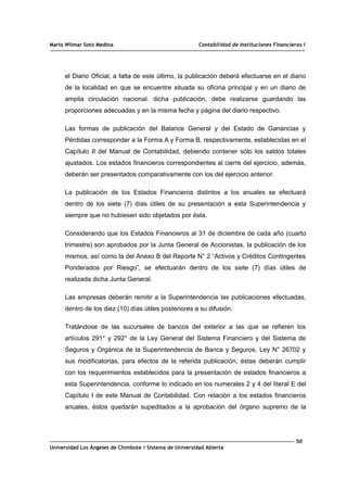 Mario Wilmar Soto Medina Contabilidad de Instituciones Financieras I
el Diario Oficial; a falta de este último, la publicación deberá efectuarse en el diario
de la localidad en que se encuentre situada su oficina principal y en un diario de
amplia circulación nacional. dicha publicación, debe realizarse guardando las
proporciones adecuadas y en la misma fecha y página del diario respectivo.
Las formas de publicación del Balance General y del Estado de Ganancias y
Pérdidas corresponder a la Forma A y Forma B, respectivamente, establecidas en el
Capítulo II del Manual de Contabilidad, debiendo contener sólo los saldos totales
ajustados. Los estados financieros correspondientes al cierre del ejercicio, además,
deberán ser presentados comparativamente con los del ejercicio anterior.
La publicación de los Estados Financieros distintos a los anuales se efectuará
dentro de los siete (7) días útiles de su presentación a esta Superintendencia y
siempre que no hubiesen sido objetados por ésta.
Considerando que los Estados Financieros al 31 de diciembre de cada año (cuarto
trimestre) son aprobados por la Junta General de Accionistas, la publicación de los
mismos, así como la del Anexo B del Reporte N° 2 “Activos y Créditos Contingentes
Ponderados por Riesgo”, se efectuarán dentro de los siete (7) días útiles de
realizada dicha Junta General.
Las empresas deberán remitir a la Superintendencia las publicaciones efectuadas,
dentro de los diez (10) días útiles posteriores a su difusión.
Tratándose de las sucursales de bancos del exterior a las que se refieren los
artículos 291° y 292° de la Ley General del Sistema Financiero y del Sistema de
Seguros y Orgánica de la Superintendencia de Banca y Seguros, Ley N° 26702 y
sus modificatorias, para efectos de la referida publicación, éstas deberán cumplir
con los requerimientos establecidos para la presentación de estados financieros a
esta Superintendencia, conforme lo indicado en los numerales 2 y 4 del literal E del
Capítulo I de este Manual de Contabilidad. Con relación a los estados financieros
anuales, éstos quedarán supeditados a la aprobación del órgano supremo de la
50
Universidad Los Ángeles de Chimbote / Sistema de Universidad Abierta
 
