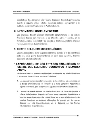 Mario Wilmar Soto Medina Contabilidad de Instituciones Financieras I
sociedad que debe constar en acta y estar a disposición de esta Superintendencia
cuando lo requiera. dichos estados financieros deberán corresponder a los
auditados conforme el Reglamento de Auditoría Externa.
8. INFORMACIÓN COMPLEMENTARIA
Las empresas deberán preparar información complementaria a los estados
financieros básicos con referencia a los diferentes rubros y cuentas, en los
formularios, plazos, periodicidad y de acuerdo al detalle que, mediante anexos y
reportes, determine la Superintendencia.
9. CIERRE DEL EJERCICIO ECONÓMICO
Las empresas deberán cerrar su gestión económica-contable al 31 de diciembre de
cada año, salvo que la Superintendencia, en algún caso específico, determine
tratamiento alternativo diferente.
10.APROBACIÓN DE LOS ESTADOS FINANCIEROS DE
CIERRE DEL EJERCICIO ECONÓMICO Y MEMORIA
ANUAL
Al cierre del ejercicio económico el Directorio debe formular los estados financieros
y la memoria, debiendo tener en cuenta lo siguiente:
1. Los estados financieros deben ser puestos a disposición de los accionistas con
la debida, antelación para ser sometidos a la Junta General de Accionistas u
órgano equivalente, para su aprobación y publicación en la forma establecida.
2. La memoria deberá contener los estados financieros de cierre del ejercicio, el
informe de la Sociedad de Auditoría Externa sobre los estados financieros de la
empresa y cuando corresponda, incluyendo de ser el caso, el informe sobre los
estados financieros consolidados elaborados de acuerdo con las normas
dictadas por esta Superintendencia y/o lo dispuesto por las Normas
Internacionales de Contabilidad.
51
Universidad Los Ángeles de Chimbote / Sistema de Universidad Abierta
 