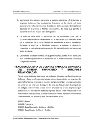 Mario Wilmar Soto Medina Contabilidad de Instituciones Financieras I
3. La memoria debe exponer claramente la situación económica y financiera de la
empresa, incluyendo las proyecciones financieras de la misma, así como
contener una evaluación resumida de cada uno de los eventos más importantes
ocurridos en el período y hechos subsecuentes, de modo que permita al
accionista tener una imagen clara de la gestión.
4. La memoria debe estar a disposición de los accionistas, junto con la
documentación sustentatoria pertinente, por lo menos diez (10) días útiles antes
de la realización de la Junta General de Accionistas u órgano equivalente.
Aprobada la memoria, el Directorio procederá a autorizar la divulgación
respectiva, la cual deberá realizarse dentro del plazo estipulado por las normas
sobre la materia.
5. La memoria anual será remitida a la Superintendencia, dentro de los treinta (30)
días calendario posteriores a su aprobación por la Junta General de Accionistas
u órgano equivalente.
11.NOMENCLATURA DE CUENTAS PARA LAS EMPRESAS
DEL SISTEMA FINANCIERO Y ENTIDADES
RELACIONADAS
Para la presentación del balance de comprobación de saldos a la Superintendencia
de Banca y Seguros, el registro de las operaciones desarrolladas con empresas del
sistema financiero y empresas de servicios complementarios y conexos nacionales,
así como con las empresas de seguros del país, se efectuará con el agregado de
los códigos pertenecientes a cada tipo de empresa y/o a cada empresa según
corresponda, de acuerdo con las tablas adjuntas, los que serán consignados en los
terminales de las subcuentas, cuentas analíticas o cuentas de mayor denominación
correspondiente, las mismas que se señalan a continuación:
1103.01 Bancos
1103.02 Financieras
1103.03 Cajas Municipales de Ahorro y Crédito
1103.04 Cajas Rurales de Ahorro y Crédito
52
Universidad Los Ángeles de Chimbote / Sistema de Universidad Abierta
 