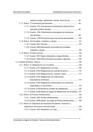 Mario Wilmar Soto Medina Contabilidad de Instituciones Financieras I
recibos en pago, adjuficados y bienes fuera de uso.................. 94
1.1.7. Rubro: 17 Inversiones permanentes................................................... 94
1.1.7.1. Cuenta: 1701 Inversiones por participación patrimonial en
personas jurídicas del país...................................................... 94
1.1.7.2. Cuenta: 1708 Rendimientos devengados de inversiones
permanentes...........................................................................98
1.1.7.3. Cuenta: 1709 Previsiones para inversiones permanentes.......... 100
1.1.8. Rubro: 18 Inmuebles, mobiliario y equipo........................................... 101
1.1.8.1. Cuenta 1801 Terrenos.............................................................101
1.1.8.2. Cuenta 1809 Depreciación acumulada de inmuebles,
mobiliario y equipo.................................................................. 102
1.1.9. Rubro: 19 Otros activos...................................................................... 102
1.1.9.1 Cuenta: 1901 Pagos anticipados y cargas diferidas................... 102
1.1.9.2 Cuenta: 1909 Oficina principal sucursales y agencias................ 104
1.2. Cuentas de Pasivo: Clase 2............................................................................105
1.2.1. Rubro: 21 Obligaciones con el público................................................105
1.2.1.1 Cuenta: 2101 Obligaciones a la vista.........................................105
1.2.1.2 Cuenta: 2102 Obligaciones por cuentas de ahorro.....................110
1.2.1.3 Cuenta: 2103 Obligaciones por cuentas a plazo........................ 111
1.2.1.4 Cuenta: 2104 Obligaciones con instituciones
recaudadoras de tributos..........................................................114
1.2.1.5 Cuenta: 2105 Obligaciones relacionadas con inversiones
negociables y a vencimiento.....................................................115
1.2.1.6 Cuenta: 2106 Beneficios sociales de trabajadores..................... 120
1.2.1.7 Cuenta: 2108 Gastos por pagar de obligaciones con el público.. 121
1.2.2. Rubro: 22 Fondos interbancarios........................................................ 123
1.2.2.1. Cuenta: 2201 Fondos interbancarios...........................................123
1.2.2.2 Cuenta: 2208 Gastos por pagar de fondos interbancarios..........124
1.2.3. Rubro 23: Depósitos de empresas del sistema financiero y
organismos financieros internacionales..............................................125
1.2.3.1 Cuenta: 2301 Depósitos a la vista.......................................... 125
6
Universidad Los Ángeles de Chimbote / Sistema de Universidad Abierta
 