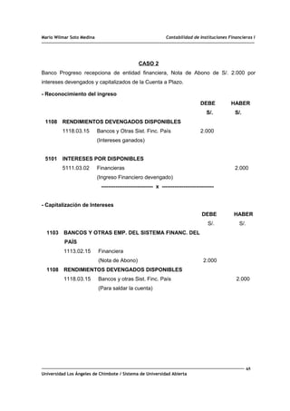 Mario Wilmar Soto Medina Contabilidad de Instituciones Financieras I
CASO 2
Banco Progreso recepciona de entidad financiera, Nota de Abono de S/. 2.000 por
intereses devengados y capitalizados de la Cuenta a Plazo.
- Reconocimiento del ingreso
DEBE HABER
S/. S/.
1108 RENDIMIENTOS DEVENGADOS DISPONIBLES
1118.03.15 Bancos y Otras Sist. Finc. País 2.000
(Intereses ganados)
5101 INTERESES POR DISPONIBLES
5111.03.02 Financieras 2.000
(Ingreso Financiero devengado)
----------------------------- x -----------------------------
- Capitalización de Intereses
DEBE HABER
S/. S/.
1103 BANCOS Y OTRAS EMP. DEL SISTEMA FINANC. DEL
PAÍS
1113.02.15 Financiera
(Nota de Abono) 2.000
1108 RENDIMIENTOS DEVENGADOS DISPONIBLES
1118.03.15 Bancos y otras Sist. Finc. País 2.000
(Para saldar la cuenta)
65
Universidad Los Ángeles de Chimbote / Sistema de Universidad Abierta
 
