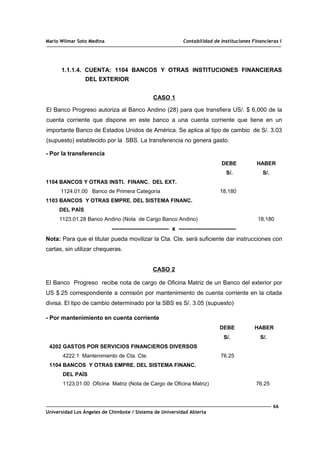 Mario Wilmar Soto Medina Contabilidad de Instituciones Financieras I
1.1.1.4. CUENTA: 1104 BANCOS Y OTRAS INSTITUCIONES FINANCIERAS
DEL EXTERIOR
CASO 1
El Banco Progreso autoriza al Banco Andino (28) para que transfiera US/. $ 6,000 de la
cuenta corriente que dispone en este banco a una cuenta corriente que tiene en un
importante Banco de Estados Unidos de América. Se aplica al tipo de cambio de S/. 3.03
(supuesto) establecido por la SBS. La transferencia no genera gasto.
- Por la transferencia
DEBE HABER
S/. S/.
1104 BANCOS Y OTRAS INSTI. FINANC. DEL EXT.
1124.01.00 Banco de Primera Categoría 18,180
1103 BANCOS Y OTRAS EMPRE. DEL SISTEMA FINANC.
DEL PAÍS
1123.01.28 Banco Andino (Nota de Cargo Banco Andino) 18,180
----------------------------- x -----------------------------
Nota: Para que el titular pueda movilizar la Cta. Cte. será suficiente dar instrucciones con
cartas, sin utilizar chequeras.
CASO 2
El Banco Progreso recibe nota de cargo de Oficina Matriz de un Banco del exterior por
US $.25 correspondiente a comisión por mantenimiento de cuenta corriente en la citada
divisa. El tipo de cambio determinado por la SBS es S/. 3.05 (supuesto)
- Por mantenimiento en cuenta corriente
DEBE HABER
S/. S/.
4202 GASTOS POR SERVICIOS FINANCIEROS DIVERSOS
4222.1 Mantenimiento de Cta. Cte. 76.25
1104 BANCOS Y OTRAS EMPRE. DEL SISTEMA FINANC.
DEL PAÍS
1123.01.00 Oficina Matriz (Nota de Cargo de Oficina Matriz) 76.25
66
Universidad Los Ángeles de Chimbote / Sistema de Universidad Abierta
 