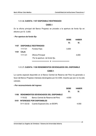 Mario Wilmar Soto Medina Contabilidad de Instituciones Financieras I
1.1.1.6. CUENTA: 1107 DISPONIBLE RESTRINGIDO
CASO 1
En la oficina principal del Banco Progreso se procede a la apertura de fondo fijo en
efectivo por S/. 3,000.
- Por apertura de fondo fijo
DEBE HABER
S/. S/.
1107 DISPONIBLE RESTRINGIDO
1117.01 Fondos Fijos 3,000
1101 CAJA
1111.01 Oficina Principal 3,000
Por la apertura de fondo fijo.
----------------------------- x -----------------------------
1.1.1.7. CUENTA: 1108 RENDIMIENTOS DEVENGADOS DEL DISPONIBLE
CASO 1
La cuenta especial disponible en el Banco Central de Reserva del Perú ha generado a
favor del Banco Progreso intereses devengados por S/.4.000, importe que aún no ha sido
cobrado.
- Por reconocimiento del ingreso
DEBE HABER
S/. S/.
1108 RENDIMIENTOS DEVENGADOS DEL DISPONIBLE
1118.02 Banco Central de Reserva del Perú 4.000
5101 INTERESES POR DISPONIBLES
5111.02.02 Cuenta Especial (Cta. en BCRP) 4.000
69
Universidad Los Ángeles de Chimbote / Sistema de Universidad Abierta
 