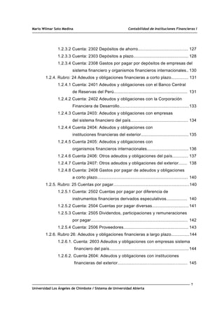 Mario Wilmar Soto Medina Contabilidad de Instituciones Financieras I
1.2.3.2 Cuenta: 2302 Depósitos de ahorro......................................... 127
1.2.3.3 Cuenta: 2303 Depósitos a plazo............................................. 128
1.2.3.4 Cuenta: 2308 Gastos por pagar por depósitos de empresas del
sistema financiero y organismos financieros internacionales.. 130
1.2.4. Rubro: 24 Adeudos y obligaciones financieras a corto plazo.............. 131
1.2.4.1 Cuenta: 2401 Adeudos y obligaciones con el Banco Central
de Reservas del Perú............................................................ 131
1.2.4.2 Cuenta: 2402 Adeudos y obligaciones con la Corporación
Financiera de Desarrollo.........................................................133
1.2.4.3 Cuenta 2403: Adeudos y obligaciones con empresas
del sistema financiero del país............................................... 134
1.2.4.4 Cuenta 2404: Adeudos y obligaciones con
instituciones financieras del exterior....................................... 135
1.2.4.5 Cuenta 2405: Adeudos y obligaciones con
organismos financieros internacionales.................................. 136
1.2.4.6 Cuenta 2406: Otros adeudos y obligaciones del país............. 137
1.2.4.7 Cuenta 2407: Otros adeudos y obligaciones del exterior....... 138
1.2.4.8 Cuenta: 2408 Gastos por pagar de adeudos y obligaciones
a corto plazo.......................................................................... 140
1.2.5. Rubro: 25 Cuentas por pagar..............................................................140
1.2.5.1 Cuenta: 2502 Cuentas por pagar por diferencia de
instrumentos financieros derivados especulativos................. 140
1.2.5.2 Cuenta: 2504 Cuentas por pagar diversas..............................141
1.2.5.3 Cuenta: 2505 Dividendos, participaciones y remuneraciones
por pagar............................................................................... 142
1.2.5.4 Cuenta: 2506 Proveedores..................................................... 143
1.2.6. Rubro 26: Adeudos y obligaciones financieras a largo plazo...............144
1.2.6.1. Cuenta: 2603 Adeudos y obligaciones con empresas sistema
financiero del país.................................................................144
1.2.6.2. Cuenta 2604: Adeudos y obligaciones con instituciones
financieras del exterior......................................................... 145
7
Universidad Los Ángeles de Chimbote / Sistema de Universidad Abierta
 