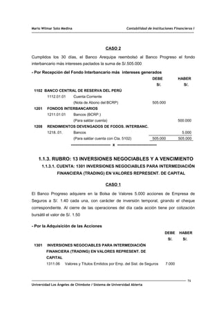 Mario Wilmar Soto Medina Contabilidad de Instituciones Financieras I
CASO 2
Cumplidos los 30 días, el Banco Arequipa reembolsó al Banco Progreso el fondo
interbancario más intereses pactados la suma de S/.505.000
- Por Recepción del Fondo Interbancario más intereses generados
DEBE HABER
S/. S/.
1102 BANCO CENTRAL DE RESERVA DEL PERÚ
1112.01.01 Cuenta Corriente
(Nota de Abono del BCRP) 505.000
1201 FONDOS INTERBANCARIOS
1211.01.01 Bancos (BCRP.)
(Para saldar cuenta) 500.000
1208 RENDIMIENTOS DEVENGADOS DE FODOS. INTERBANC.
1218..01. Bancos 5.000
(Para saldar cuenta con Cta. 5102) 505.000 505.000
----------------------------- x -----------------------------
1.1.3. RUBRO: 13 INVERSIONES NEGOCIABLES Y A VENCIMIENTO
1.1.3.1. CUENTA: 1301 INVERSIONES NEGOCIABLES PARA INTERMEDIACIÓN
FINANCIERA (TRADING) EN VALORES REPRESENT. DE CAPITAL
CASO 1
El Banco Progreso adquiere en la Bolsa de Valores 5.000 acciones de Empresa de
Seguros a S/. 1.40 cada una, con carácter de inversión temporal, girando el cheque
correspondiente. Al cierre de las operaciones del día cada acción tiene por cotización
bursátil el valor de S/. 1.50
- Por la Adquisición de las Acciones
DEBE HABER
S/. S/.
1301 INVERSIONES NEGOCIABLES PARA INTERMEDIACIÓN
FINANCIERA (TRADING) EN VALORES REPRESENT. DE
CAPITAL
1311.06 Valores y Títulos Emitidos por Emp. del Sist. de Seguros 7.000
71
Universidad Los Ángeles de Chimbote / Sistema de Universidad Abierta
 