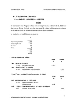 Mario Wilmar Soto Medina Contabilidad de Instituciones Financieras I
1.1.4. RUBROS 14: CRÉDITOS
1.1.4.1. CUENTA: 1401 CRÉDITOS VIGENTES
CASO 1
Un cliente del Banco Progreso solicita en la oficina principal un préstamo de S/. 3.000 con
abono en su Cuenta Corriente para financiar capital de trabajo, crédito que es formalizado
con la aceptación de un pagaré cancelable en dos cuotas mensuales.
La liquidación por los 60 días es la siguiente:
S/.
______
Importe del préstamo 4.000
Intereses (60 días) 300
Comisión 25
Portes 7
332
4.332
=====
- A la aprobación del crédito
DEBE HABER
S/. S/.
1401 CRÉDITOS VIGENTES
1411.01 Créditos Comerciales 4.000
2101 OBLIGACIONES A LA VISTA
2111.01 Depósitos en Cuenta Corriente 3.000
- Por el Pagaré emitido (Control en cuentas de Orden)
DEBE HABER
S/. S/.
8102 VALORES PROPIO EN COBRANZA
8112.01 Valores Propios en Cobranza
Oficina Principal 3.000
8200 CONTRA CUENTA DE CUENTAS DE ORDEN DEUDORAS
8200 Deudoras por el Contra 3.000
73
Universidad Los Ángeles de Chimbote / Sistema de Universidad Abierta
 