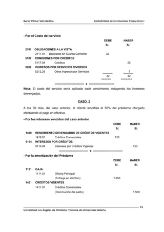 Mario Wilmar Soto Medina Contabilidad de Instituciones Financieras I
- Por el Costo del servicio
DEBE HABER
S/. S/.
2101 OBLIGACIONES A LA VISTA
2111.01 Depósitos en Cuenta Corriente 32
5107 COMISIONES POR CRÉDITOS
5117.04 Créditos 25
5202 INGRESOS POR SERVICIOS DIVERSOS
5212.29 Otros Ingresos por Servicios 7
32 32
====== =======
----------------------------- x -------------------------
Nota: El costo del servicio sería aplicado cada vencimiento incluyendo los intereses
devengados.
CASO 2
A los 30 días, del caso anterior, el cliente amortiza el 50% del préstamo otorgado
efectuando el pago en efectivo.
- Por los intereses vencidos del caso anterior
DEBE HABER
S/. S/.
1408 RENDIMIENTO DEVENGADOS DE CRÉDITOS VIGENTES
1418.01 Créditos Comerciales 150
5104 INTERESES POR CRÉDITOS
5114.04 Intereses por Créditos Vigentes 150
----------------------------- x -----------------------------
- Por la amortización del Préstamo
DEBE HABER
S/. S/.
1101 CAJA
1111.01 Oficina Principal
(Entrega en efectivo) 1.650
1401 CRÉDITOS VIGENTES
1411.01 Créditos Comerciales
(Disminución del saldo) 1.500
74
Universidad Los Ángeles de Chimbote / Sistema de Universidad Abierta
 