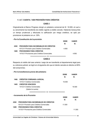 Mario Wilmar Soto Medina Contabilidad de Instituciones Financieras I
1.1.4.7. CUENTA: 1409 PROVISIÓN PARA CRÉDITOS
CASO 1
Originalmente el Banco Progreso otorgó un préstamo comercial de S/. 16.500, el cual a
su vencimiento fue transferido de crédito vigente a crédito vencido. Habiendo transcurrido
un tiempo prudencial y efectuado la calificación por riesgo crediticio, se optó por
provisionar el préstamo en un 30%.
- Por la Constitución de la provisión
DEBE HABER
S/. S/.
4302 PROVISIÓN PARA INCOBRABLES DE CRÉDITOS
4312.01 Provisión para Créditos Comerciales 4.950
1409 PROVISIONES PARA CRÉDITOS
1419.01 Provisiones para Créditos Comerciales 4.950
----------------------------- x -----------------------------
CASO 2
Respecto al crédito del caso anterior, luego de ser transferido al departamento legal para
su cobranza judicial, se logró en el siguiente año que el cliente cancele en efectivo el 80%
del compromiso.
- Por la transferencia previa del préstamo
DEBE HABER
S/. S/.
1406 CRÉDITOS COBRANZA JUDICIAL
1416.01 Créditos Comerciales 16.500
1405 CRÉDITOS VENCIDOS
1415.01 Créditos Comerciales 16.500
(Saldar la cuenta)
----------------------------- x -----------------------------
- Incremento de la Provisión
DEBE HABER
S/. S/.
4302 PROVISIÓN PARA INCOBRABLES DE CRÉDITOS
4312.01 Provisión para Créditos Comerciales 11.550
1409 PROVISIONES PARA CRÉDITOS
1419.01 Provisiones para Créditos Comerciales 11.550
83
Universidad Los Ángeles de Chimbote / Sistema de Universidad Abierta
 