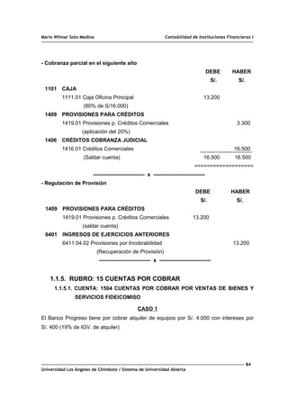 Mario Wilmar Soto Medina Contabilidad de Instituciones Financieras I
- Cobranza parcial en el siguiente año
DEBE HABER
S/. S/.
1101 CAJA
1111.01 Caja Oficina Principal 13.200
(80% de S/16.000)
1409 PROVISIONES PARA CRÉDITOS
1419.01 Provisiones p. Créditos Comerciales 3.300
(aplicación del 20%)
1406 CRÉDITOS COBRANZA JUDICIAL
1416.01 Créditos Comerciales 16.500
(Saldar cuenta) 16.500 16.500
===================
----------------------------- x -----------------------------
- Regulación de Provisión
DEBE HABER
S/. S/.
1409 PROVISIONES PARA CRÉDITOS
1419.01 Provisiones p. Créditos Comerciales 13.200
(saldar cuenta)
6401 INGRESOS DE EJERCICIOS ANTERIORES
6411.04.02 Provisiones por Incobrabilidad 13.200
(Recuperación de Provisión)
----------------------------- x -----------------------------
1.1.5. RUBRO: 15 CUENTAS POR COBRAR
1.1.5.1. CUENTA: 1504 CUENTAS POR COBRAR POR VENTAS DE BIENES Y
SERVICIOS FIDEICOMISO
CASO 1
El Banco Progreso tiene por cobrar alquiler de equipos por S/. 4.000 con intereses por
S/. 400 (19% de IGV. de alquiler)
84
Universidad Los Ángeles de Chimbote / Sistema de Universidad Abierta
 