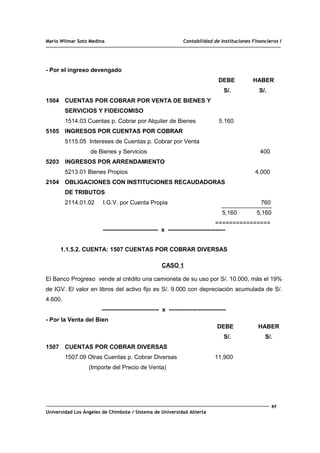 Mario Wilmar Soto Medina Contabilidad de Instituciones Financieras I
- Por el ingreso devengado
DEBE HABER
S/. S/.
1504 CUENTAS POR COBRAR POR VENTA DE BIENES Y
SERVICIOS Y FIDEICOMISO
1514.03 Cuentas p. Cobrar por Alquiler de Bienes 5.160
5105 INGRESOS POR CUENTAS POR COBRAR
5115.05 Intereses de Cuentas p. Cobrar por Venta
de Bienes y Servicios 400
5203 INGRESOS POR ARRENDAMIENTO
5213.01 Bienes Propios 4,000
2104 OBLIGACIONES CON INSTITUCIONES RECAUDADORAS
DE TRIBUTOS
2114.01.02 I.G.V. por Cuenta Propia 760
5,160 5,160
================
---------------------------- x -----------------------------
1.1.5.2. CUENTA: 1507 CUENTAS POR COBRAR DIVERSAS
CASO 1
El Banco Progreso vende al crédito una camioneta de su uso por S/. 10.000, más el 19%
de IGV. El valor en libros del activo fijo es S/. 9.000 con depreciación acumulada de S/.
4.600.
----------------------------- x -----------------------------
- Por la Venta del Bien
DEBE HABER
S/. S/.
1507 CUENTAS POR COBRAR DIVERSAS
1507.09 Otras Cuentas p. Cobrar Diversas 11,900
(Importe del Precio de Venta)
85
Universidad Los Ángeles de Chimbote / Sistema de Universidad Abierta
 