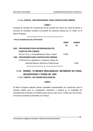 Mario Wilmar Soto Medina Contabilidad de Instituciones Financieras I
1.1.5.4. CUENTA: 1509 PROVISIONES PARA CUENTAS POR COBRAR
CASO 1
Evaluada la situación de recuperación de las cuentas por cobrar por venta de bienes y
servicios se consideró constituir la provisión de cobranza dudosa por S/. 5.000. en el
Banco Progreso.
----------------------------- x -----------------------------
- Por la constitución de la Provisión
DEBE HABER
S/. S/.
4303 PROVISIONES PARA INCOBRABILIDAD DE
CUENTAS POR COBRAR
4313.01 Prov. p. Incobrabilidad de Ctas p. Cobrar 5.000
1509 PROVISIONES PARA CUENTAS POR COBRAR
1519.04 Prov p. Deudores p. Cuentas p. Cobrar de
Venta de Bienes y Servicios y Fideicomisos 5.000
----------------------------- x -----------------------------
1.1.6. RUBRO: 16 BIENES REALIZABLES, RECIBIDOS EN PAGO,
ADJUDICADAS Y FUERA DE USO
1.1.6.1. CUENTA: 1601 BIENES REALIZABLES
CASO 1
El Banco Progreso adquiere bienes realizables representados por maquinaria para la
industria gráfica para su consiguiente colocación a clientes en la modalidad de
Arrendamiento Financiero. El referido activo tiene el valor de S/. 12.000 más 19% de IGV,
el cual fue comprado al proveedor con cheque.
88
Universidad Los Ángeles de Chimbote / Sistema de Universidad Abierta
 