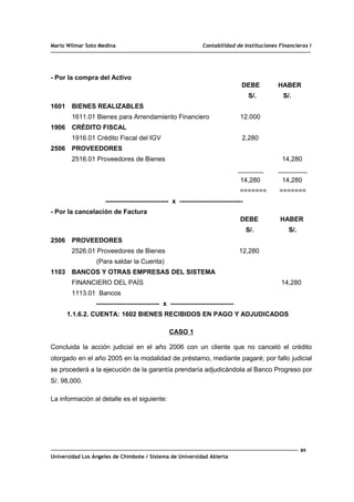 Mario Wilmar Soto Medina Contabilidad de Instituciones Financieras I
- Por la compra del Activo
DEBE HABER
S/. S/.
1601 BIENES REALIZABLES
1611.01 Bienes para Arrendamiento Financiero 12.000
1906 CRÉDITO FISCAL
1916.01 Crédito Fiscal del IGV 2,280
2506 PROVEEDORES
2516.01 Proveedores de Bienes 14,280
_______ ________
14,280 14,280
======= =======
----------------------------- x -----------------------------
- Por la cancelación de Factura
DEBE HABER
S/. S/.
2506 PROVEEDORES
2526.01 Proveedores de Bienes 12,280
(Para saldar la Cuenta)
1103 BANCOS Y OTRAS EMPRESAS DEL SISTEMA
FINANCIERO DEL PAÍS 14,280
1113.01 Bancos
----------------------------- x -----------------------------
1.1.6.2. CUENTA: 1602 BIENES RECIBIDOS EN PAGO Y ADJUDICADOS
CASO 1
Concluida la acción judicial en el año 2006 con un cliente que no canceló el crédito
otorgado en el año 2005 en la modalidad de préstamo, mediante pagaré; por fallo judicial
se procederá a la ejecución de la garantía prendaría adjudicándola al Banco Progreso por
S/. 98,000.
La información al detalle es el siguiente:
89
Universidad Los Ángeles de Chimbote / Sistema de Universidad Abierta
 