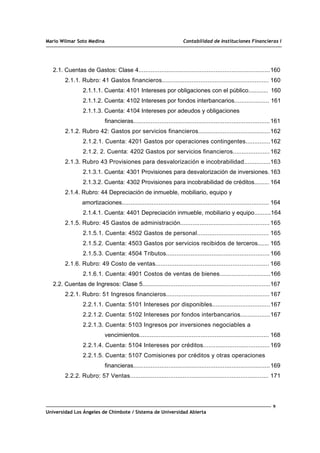 Mario Wilmar Soto Medina Contabilidad de Instituciones Financieras I
2.1. Cuentas de Gastos: Clase 4...........................................................................160
2.1.1. Rubro: 41 Gastos financieros............................................................. 160
2.1.1.1. Cuenta: 4101 Intereses por obligaciones con el público............ 160
2.1.1.2. Cuenta: 4102 Intereses por fondos interbancarios.................... 161
2.1.1.3. Cuenta: 4104 Intereses por adeudos y obligaciones
financieras..............................................................................161
2.1.2. Rubro 42: Gastos por servicios financieros.........................................162
2.1.2.1. Cuenta: 4201 Gastos por operaciones contingentes..............162
2.1.2. 2. Cuenta: 4202 Gastos por servicios financieros..................... 162
2.1.3. Rubro 43 Provisiones para desvalorización e incobrabilidad...............163
2.1.3.1. Cuenta: 4301 Provisiones para desvalorización de inversiones. 163
2.1.3.2. Cuenta: 4302 Provisiones para incobrabilidad de créditos......... 164
2.1.4. Rubro: 44 Depreciación de inmueble, mobiliario, equipo y
amortizaciones.................................................................................... 164
2.1.4.1. Cuenta: 4401 Depreciación inmueble, mobiliario y equipo..........164
2.1.5. Rubro: 45 Gastos de administración...................................................165
2.1.5.1. Cuenta: 4502 Gastos de personal......................................... 165
2.1.5.2. Cuenta: 4503 Gastos por servicios recibidos de terceros....... 165
2.1.5.3. Cuenta: 4504 Tributos........................................................... 166
2.1.6. Rubro: 49 Costo de ventas................................................................. 166
2.1.6.1. Cuenta: 4901 Costos de ventas de bienes.............................166
2.2. Cuentas de Ingresos: Clase 5.........................................................................167
2.2.1. Rubro: 51 Ingresos financieros........................................................... 167
2.2.1.1. Cuenta: 5101 Intereses por disponibles.................................167
2.2.1.2. Cuenta: 5102 Intereses por fondos interbancarios.................167
2.2.1.3. Cuenta: 5103 Ingresos por inversiones negociables a
vencimientos.......................................................................... 168
2.2.1.4. Cuenta: 5104 Intereses por créditos...................................... 169
2.2.1.5. Cuenta: 5107 Comisiones por créditos y otras operaciones
financieras..............................................................................169
2.2.2. Rubro: 57 Ventas............................................................................... 171
9
Universidad Los Ángeles de Chimbote / Sistema de Universidad Abierta
 