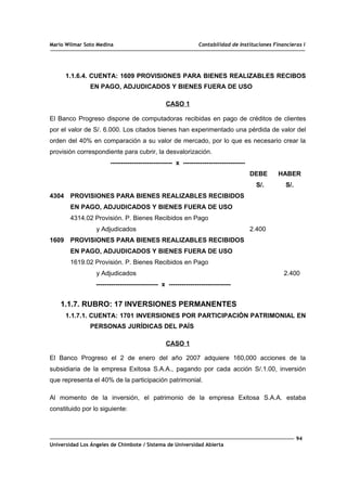 Mario Wilmar Soto Medina Contabilidad de Instituciones Financieras I
1.1.6.4. CUENTA: 1609 PROVISIONES PARA BIENES REALIZABLES RECIBOS
EN PAGO, ADJUDICADOS Y BIENES FUERA DE USO
CASO 1
El Banco Progreso dispone de computadoras recibidas en pago de créditos de clientes
por el valor de S/. 6.000. Los citados bienes han experimentado una pérdida de valor del
orden del 40% en comparación a su valor de mercado, por lo que es necesario crear la
provisión correspondiente para cubrir, la desvalorización.
----------------------------- x -----------------------------
DEBE HABER
S/. S/.
4304 PROVISIONES PARA BIENES REALIZABLES RECIBIDOS
EN PAGO, ADJUDICADOS Y BIENES FUERA DE USO
4314.02 Provisión. P. Bienes Recibidos en Pago
y Adjudicados 2.400
1609 PROVISIONES PARA BIENES REALIZABLES RECIBIDOS
EN PAGO, ADJUDICADOS Y BIENES FUERA DE USO
1619.02 Provisión. P. Bienes Recibidos en Pago
y Adjudicados 2.400
----------------------------- x -----------------------------
1.1.7. RUBRO: 17 INVERSIONES PERMANENTES
1.1.7.1. CUENTA: 1701 INVERSIONES POR PARTICIPACIÓN PATRIMONIAL EN
PERSONAS JURÍDICAS DEL PAÍS
CASO 1
El Banco Progreso el 2 de enero del año 2007 adquiere 160,000 acciones de la
subsidiaria de la empresa Exitosa S.A.A., pagando por cada acción S/.1.00, inversión
que representa el 40% de la participación patrimonial.
Al momento de la inversión, el patrimonio de la empresa Exitosa S.A.A. estaba
constituido por lo siguiente:
94
Universidad Los Ángeles de Chimbote / Sistema de Universidad Abierta
 