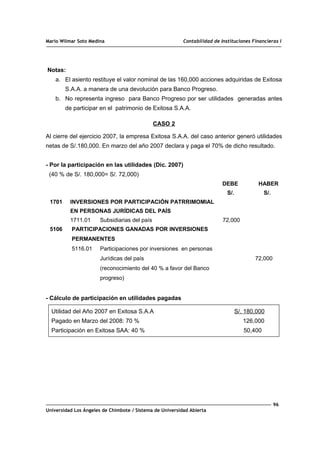 Mario Wilmar Soto Medina Contabilidad de Instituciones Financieras I
Notas:
a. El asiento restituye el valor nominal de las 160,000 acciones adquiridas de Exitosa
S.A.A. a manera de una devolución para Banco Progreso.
b. No representa ingreso para Banco Progreso por ser utilidades generadas antes
de participar en el patrimonio de Exitosa S.A.A.
CASO 2
Al cierre del ejercicio 2007, la empresa Exitosa S.A.A. del caso anterior generó utilidades
netas de S/.180,000. En marzo del año 2007 declara y paga el 70% de dicho resultado.
- Por la participación en las utilidades (Dic. 2007)
(40 % de S/. 180,000= S/. 72,000)
DEBE HABER
S/. S/.
1701 INVERSIONES POR PARTICIPACIÓN PATRRIMOMIAL
EN PERSONAS JURÍDICAS DEL PAÍS
1711.01 Subsidiarias del país 72,000
5106 PARTICIPACIONES GANADAS POR INVERSIONES
PERMANENTES
5116.01 Participaciones por inversiones en personas
Jurídicas del país 72,000
(reconocimiento del 40 % a favor del Banco
progreso)
- Cálculo de participación en utilidades pagadas
Utilidad del Año 2007 en Exitosa S.A.A S/. 180,000
Pagado en Marzo del 2008: 70 % 126,000
Participación en Exitosa SAA: 40 % 50,400
96
Universidad Los Ángeles de Chimbote / Sistema de Universidad Abierta
 
