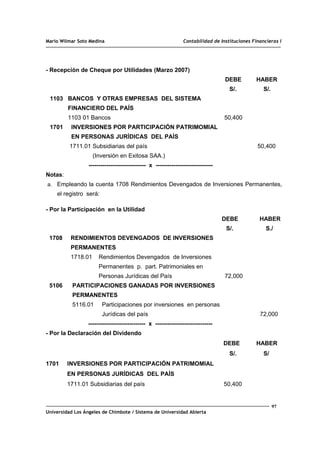 Mario Wilmar Soto Medina Contabilidad de Instituciones Financieras I
- Recepción de Cheque por Utilidades (Marzo 2007)
DEBE HABER
S/. S/.
1103 BANCOS Y OTRAS EMPRESAS DEL SISTEMA
FINANCIERO DEL PAÍS
1103 01 Bancos 50,400
1701 INVERSIONES POR PARTICIPACIÓN PATRIMOMIAL
EN PERSONAS JURÍDICAS DEL PAÍS
1711.01 Subsidiarias del país 50,400
(Inversión en Exitosa SAA.)
----------------------------- x -----------------------------
Notas:
a. Empleando la cuenta 1708 Rendimientos Devengados de Inversiones Permanentes,
el registro será:
- Por la Participación en la Utilidad
DEBE HABER
S/. S./
1708 RENDIMIENTOS DEVENGADOS DE INVERSIONES
PERMANENTES
1718.01 Rendimientos Devengados de Inversiones
Permanentes p. part. Patrimoniales en
Personas Jurídicas del País 72,000
5106 PARTICIPACIONES GANADAS POR INVERSIONES
PERMANENTES
5116.01 Participaciones por inversiones en personas
Jurídicas del país 72,000
----------------------------- x -----------------------------
- Por la Declaración del Dividendo
DEBE HABER
S/. S/
1701 INVERSIONES POR PARTICIPACIÓN PATRIMOMIAL
EN PERSONAS JURÍDICAS DEL PAÍS
1711.01 Subsidiarias del país 50,400
97
Universidad Los Ángeles de Chimbote / Sistema de Universidad Abierta
 