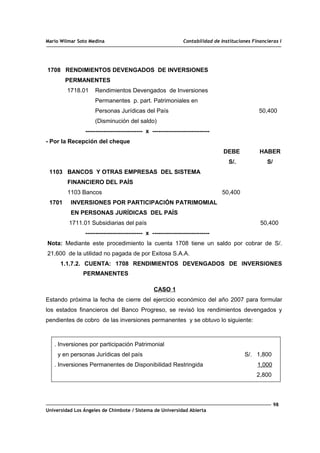 Mario Wilmar Soto Medina Contabilidad de Instituciones Financieras I
1708 RENDIMIENTOS DEVENGADOS DE INVERSIONES
PERMANENTES
1718.01 Rendimientos Devengados de Inversiones
Permanentes p. part. Patrimoniales en
Personas Jurídicas del País 50,400
(Disminución del saldo)
----------------------------- x -----------------------------
- Por la Recepción del cheque
DEBE HABER
S/. S/
1103 BANCOS Y OTRAS EMPRESAS DEL SISTEMA
FINANCIERO DEL PAÍS
1103 Bancos 50,400
1701 INVERSIONES POR PARTICIPACIÓN PATRIMOMIAL
EN PERSONAS JURÍDICAS DEL PAÍS
1711.01 Subsidiarias del país 50,400
----------------------------- x -----------------------------
Nota: Mediante este procedimiento la cuenta 1708 tiene un saldo por cobrar de S/.
21,600 de la utilidad no pagada de por Exitosa S.A.A.
1.1.7.2. CUENTA: 1708 RENDIMIENTOS DEVENGADOS DE INVERSIONES
PERMANENTES
CASO 1
Estando próxima la fecha de cierre del ejercicio económico del año 2007 para formular
los estados financieros del Banco Progreso, se revisó los rendimientos devengados y
pendientes de cobro de las inversiones permanentes y se obtuvo lo siguiente:
. Inversiones por participación Patrimonial
y en personas Jurídicas del país S/. 1,800
. Inversiones Permanentes de Disponibilidad Restringida 1,000
2,800
98
Universidad Los Ángeles de Chimbote / Sistema de Universidad Abierta
 