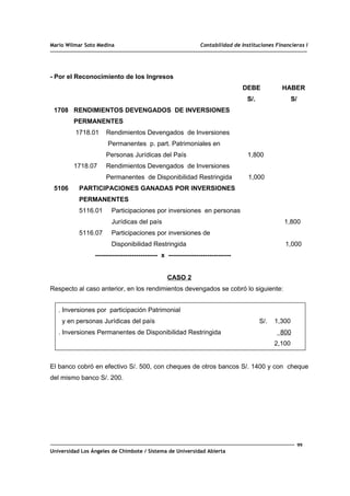Mario Wilmar Soto Medina Contabilidad de Instituciones Financieras I
- Por el Reconocimiento de los Ingresos
DEBE HABER
S/. S/
1708 RENDIMIENTOS DEVENGADOS DE INVERSIONES
PERMANENTES
1718.01 Rendimientos Devengados de Inversiones
Permanentes p. part. Patrimoniales en
Personas Jurídicas del País 1,800
1718.07 Rendimientos Devengados de Inversiones
Permanentes de Disponibilidad Restringida 1,000
5106 PARTICIPACIONES GANADAS POR INVERSIONES
PERMANENTES
5116.01 Participaciones por inversiones en personas
Jurídicas del país 1,800
5116.07 Participaciones por inversiones de
Disponibilidad Restringida 1,000
----------------------------- x -----------------------------
CASO 2
Respecto al caso anterior, en los rendimientos devengados se cobró lo siguiente:
. Inversiones por participación Patrimonial
y en personas Jurídicas del país S/. 1,300
. Inversiones Permanentes de Disponibilidad Restringida 800
2,100
El banco cobró en efectivo S/. 500, con cheques de otros bancos S/. 1400 y con cheque
del mismo banco S/. 200.
99
Universidad Los Ángeles de Chimbote / Sistema de Universidad Abierta
 