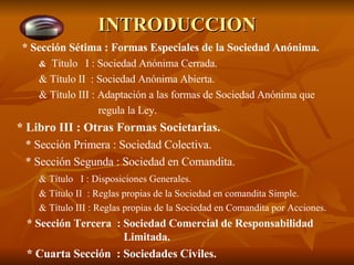 INTRODUCCION * Sección Sétima : Formas Especiales de la Sociedad Anónima. &   Título  I : Sociedad Anónima Cerrada. & Título II  : Sociedad Anónima Abierta. & Título III : Adaptación a las formas de Sociedad Anónima que    regula la Ley. * Libro III : Otras Formas Societarias.   * Sección Primera : Sociedad Colectiva.   * Sección Segunda : Sociedad en Comandita. & Título  I : Disposiciones Generales. & Título II  : Reglas propias de la Sociedad en comandita Simple. & Título III : Reglas propias de la Sociedad en Comandita por Acciones.   * Sección Tercera  : Sociedad Comercial de Responsabilidad    Limitada.   * Cuarta Sección  : Sociedades Civiles. 