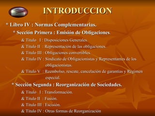 INTRODUCCION * Libro IV : Normas Complementarias.   * Sección Primera : Emisión de Obligaciones . & Título  I : Disposiciones Generales. & Título II  : Representación de las obligaciones. & Título III : Obligaciones convertibles. & Título IV : Sindicato de Obligacionistas y Representantes de los   obligacionistas. & Título V  : Reembolso, rescate, cancelación de garantías y Régimen   especial. * Sección Segunda : Reorganización de Sociedades. & Título  I : Transformación. & Título II  : Fusión. & Título III : Escisión. & Título IV : Otras formas de Reorganización 