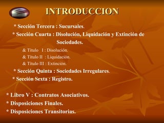 INTRODUCCION   * Sección Tercera : Sucursales . * Sección Cuarta : Disolución, Liquidación y Extinción de   Sociedades. & Título  I : Disolución. & Título II  : Liquidación. & Título III : Extinción.   * Sección Quinta : Sociedades Irregulares . * Sección Sexta : Registro. * Libro V : Contratos Asociativos. * Disposiciones Finales. * Disposiciones Transitorias. 