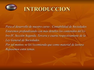 INTRODUCCION Para el desarrollo de nuestro curso : Contabilidad de Sociedades Estaremos profundizando con más detalles los contenidos del Li- bro IV, Sección Segunda, Tercera y cuarta respectivamente de la  Ley General de Sociedades. Por tal motivo, se les recomienda que como material de lectura Repasemos estos temas. 