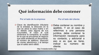 Qué información debe contener
Por el lado de la empresa: Por el lado del cliente:
O Clave de identificación tributaria
de la entidad, la dirección en la
que se ubica la casa matriz o en
su debido caso alguna de sus
sucursales, el rubro al cual
pertenece la compañía, la ciudad
en la que se encuentra el negocio
que está emitiendo el documento,
el número de teléfono, dirección
de correo electrónico y el tiempo
que el saldo será válido.
O Debe contener su nombre y
apellido. Y en el caso de
referirnos a una persona
jurídica, debe contener la
información necesaria para
su contacto, y adicional a
eso si es que se tiene,
indicar su número de
cliente.
http://notadecredito.org/
 