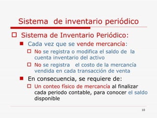 Sistema  de inventario periódico Sistema de Inventario Periódico: Cada vez que se  vende mercancía : No  se registra o modifica el saldo de  la cuenta inventario del activo No  se registra  el costo de la mercancía  vendida en cada transacción de venta En consecuencia, se requiere de: Un conteo físico de mercancía   al finalizar cada periodo contable, para conocer  el saldo  disponible 