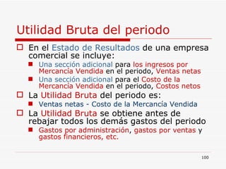 Utilidad Bruta del periodo En el  Estado de Resultados  de una empresa comercial se incluye: Una sección adicional  para   los ingresos por  Mercancía Vendida  en el periodo,  Ventas netas Una sección adicional  para el   Costo de la Mercancía Vendida  en el periodo,  Costos netos La  Utilidad Bruta  del periodo es: Ventas netas - Costo de la Mercancía Vendida   La  Utilidad Bruta  se obtiene antes de rebajar todos los demás gastos del periodo Gastos por administración ,  gastos por ventas  y  gastos financieros, etc. 