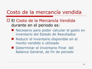 Costo de la mercancía vendida El   Costo de la Mercancía Vendida   durante en el periodo es : Necesario para poder calcular el gasto en inventario del Estado de Resultados Reducir el inventario disponible en el monto vendido o utilizado Determinar el Inventario Final  del Balance General, de fin de periodo 