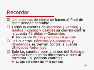 Recordar Los  asientos de cierre  se hacen al final de cada periodo contable Todas la cuentas de  Ingresos ( ventas)  y  Gastos ( costos y gastos)  se cierran contra la cuenta  Pérdidas y Ganancias Incluyendo  Ventas y compras del periodo Las cuentas  Pérdidas y Ganancias  y  Dividendos  se cierran contra la cuenta  Utilidades Retenidas Solo las cuentas permanentes del  Balance General  tienen saldo   diferentes a cero   al terminar un  periodo contable Luego del cierre de fin d periodo 
