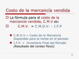 Costo de la mercancía vendida La fórmula para el  costo de la mercancía vendida, C.M.V  es: C.M.V.   =  C.M.D.V. – I.F.P C.M.D.V.= Costo de la Mercancía Disponible para la Venta en el periodo I.F.P. =   Inventario Final del Periodo  (Resultado del conteo físico) 