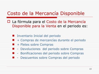 Costo de la Mercancía Disponible La fórmula para el  Costo de la Mercancía Disponible   para la Venta  en el periodo es: Inventario Inicial del periodo + Compras de mercancías durante el periodo + Fletes sobre Compras -  Devoluciones  del periodo sobre Compras -  Bonificaciones del periodo sobre Compras -  Descuentos sobre Compras del periodo  
