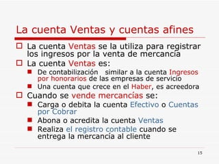 La cuenta Ventas y cuentas afines La cuenta  Ventas  se la utiliza para registrar los ingresos por la venta de mercancía La cuenta  Ventas  es: De contabilización  similar a la cuenta  Ingresos   por honorarios  de las empresas de servicio Una cuenta que crece en el  Haber , es acreedora Cuando se  vende mercancías  se: Carga o debita la cuenta  Efectivo  o  Cuentas por Cobrar Abona o acredita la cuenta  Ventas Realiza  el registro   contable  cuando se entrega la mercancía al cliente 