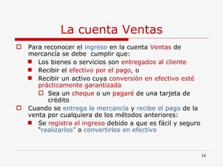 La cuenta Ventas Para reconocer el  ingreso  en la cuenta  Ventas  de mercancía se debe  cumplir que:  Los bienes o servicios son  entregados al cliente Recibir el  efectivo por el pago,  o   Recibir un activo cuya  conversión en efectivo esté prácticamente garantizada Sea un  cheque  o un  pagaré  de una tarjeta de crédito Cuando se  entrega la mercancía  y  recibe el pago  de la venta por cualquiera de los métodos anteriores: Se  registra el ingreso  debido a que es fácil y seguro “ realizarlos”  o  convertirlos en efectivo 