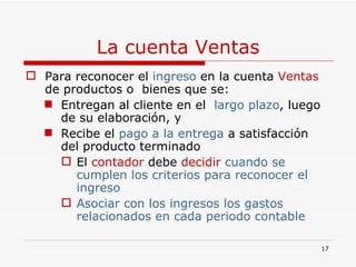 La cuenta Ventas Para reconocer el  ingreso  en la cuenta  Ventas  de productos o  bienes que se: Entregan al cliente en el  largo plazo , luego de su elaboración, y  Recibe el  pago a la entrega  a satisfacción del producto terminado  El  contador  debe  decidir   cuando se cumplen los criterios para reconocer el ingreso Asociar con los ingresos los gastos relacionados en cada periodo contable  