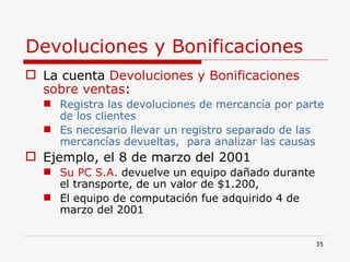 Devoluciones y Bonificaciones   La cuenta  Devoluciones y Bonificaciones sobre ventas : Registra las devoluciones de mercancía por parte de los clientes Es necesario llevar un registro separado de las  mercancías   devueltas,  para analizar las causas Ejemplo, el 8 de marzo del 2001 Su PC S.A.  devuelve un equipo dañado durante el transporte, de un valor de $1.200,  El equipo de computación fue adquirido 4 de marzo del 2001  