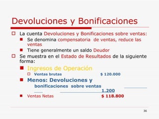 Devoluciones y Bonificaciones   La cuenta  Devoluciones y Bonificaciones sobre ventas: Se denomina  compensatoria  de ventas, reduce las ventas Tiene generalmente un saldo  Deudor Se muestra en el  Estado de Resultados  de la siguiente forma: Ingresos de Operación Ventas brutas   $ 120.000 Menos: Devoluciones y bonificaciones  sobre ventas  .  1.200 Ventas Netas  $ 118.800   