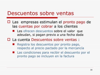 Descuentos sobre ventas   Las  empresas estimulan el  pronto pago  de las  cuentas por cobrar  a los clientes Les  ofrecen   descuentos  sobre el valor  que adeudan, si pagan previo a una fecha dada La cuenta  Descuentos sobre ventas  : Registra los descuentos por pronto pago, respecto al precio pactado por la mercancía Las condiciones para recibir el descuento por el pronto pago se incluyen en la factura 