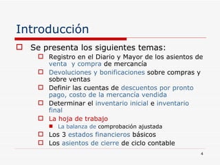 Introducción Se presenta los siguientes temas: Registro en el Diario y Mayor de los asientos de  venta  y compra  de mercancía Devoluciones y bonificaciones  sobre compras y sobre ventas Definir las cuentas de  descuentos por pronto pago, costo de la mercancía vendida Determinar el  inventario inicial  e  inventario   final La hoja de trabajo La balanza de  comprobación ajustada  Los 3  estados financieros  básicos Los  asientos de cierre  de ciclo contable 